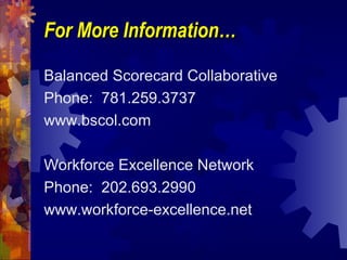 For More Information…For More Information…
Balanced Scorecard Collaborative
Phone: 781.259.3737
www.bscol.com
Workforce Excellence Network
Phone: 202.693.2990
www.workforce-excellence.net
 