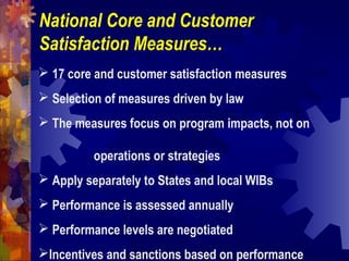 National Core and Customer
Satisfaction Measures…
 17 core and customer satisfaction measures
 Selection of measures driven by law
 The measures focus on program impacts, not on
operations or strategies
 Apply separately to States and local WIBs
 Performance is assessed annually
 Performance levels are negotiated
Incentives and sanctions based on performance
 
