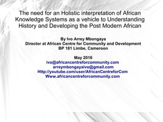 The need for an Holistic interpretation of African
Knowledge Systems as a vehicle to Understanding
History and Developing the Post Modern African
By Ivo Arrey Mbongaya
Director at African Centre for Community and Development
BP 181 Limbe, Cameroon
May 2016
ivo@africancentreforcommunity.com
arreymbongayaivo@gmail.com
Http://youtube.com/user/AfricanCentreforCom
Www.africancentreforcommunity.com
 
