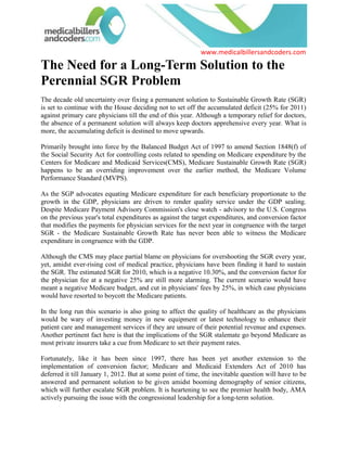 The Need for a Long-Term Solution to the Perennial SGR Problem<br />The decade old uncertainty over fixing a permanent solution to Sustainable Growth Rate (SGR) is set to continue with the House deciding not to set off the accumulated deficit (25% for 2011) against primary care physicians till the end of this year. Although a temporary relief for doctors, the absence of a permanent solution will always keep doctors apprehensive every year. What is more, the accumulating deficit is destined to move upwards.<br />Primarily brought into force by the Balanced Budget Act of 1997 to amend Section 1848(f) of the Social Security Act for controlling costs related to spending on Medicare expenditure by the Centers for Medicare and Medicaid Services(CMS), Medicare Sustainable Growth Rate (SGR) happens to be an overriding improvement over the earlier method, the Medicare Volume Performance Standard (MVPS).<br />As the SGP advocates equating Medicare expenditure for each beneficiary proportionate to the growth in the GDP, physicians are driven to render quality service under the GDP sealing. Despite Medicare Payment Advisory Commission's close watch - advisory to the U.S. Congress on the previous year's total expenditures as against the target expenditures, and conversion factor that modifies the payments for physician services for the next year in congruence with the target SGR - the Medicare Sustainable Growth Rate has never been able to witness the Medicare expenditure in congruence with the GDP. <br />Although the CMS may place partial blame on physicians for overshooting the SGR every year, yet, amidst ever-rising cost of medical practice, physicians have been finding it hard to sustain the SGR. The estimated SGR for 2010, which is a negative 10.30%, and the conversion factor for the physician fee at a negative 25% are still more alarming. The current scenario would have meant a negative Medicare budget, and cut in physicians' fees by 25%, in which case physicians would have resorted to boycott the Medicare patients.<br />In the long run this scenario is also going to affect the quality of healthcare as the physicians would be wary of investing money in new equipment or latest technology to enhance their patient care and management services if they are unsure of their potential revenue and expenses. Another pertinent fact here is that the implications of the SGR stalemate go beyond Medicare as most private insurers take a cue from Medicare to set their payment rates.<br />Fortunately, like it has been since 1997, there has been yet another extension to the implementation of conversion factor; Medicare and Medicaid Extenders Act of 2010 has deferred it till January 1, 2012. But at some point of time, the inevitable question will have to be answered and permanent solution to be given amidst booming demography of senior citizens, which will further escalate SGR problem. It is heartening to see the premier health body, AMA actively pursuing the issue with the congressional leadership for a long-term solution.<br />We, Medicalbillersandcoders.com (www.medicalbillersandcoders.com), the largest consortium of medical billing and coding advisory are equally interested in witnessing a permanent solution to this perennial SGR problem. Being an integral part of medical endeavors, we hope it is realized sooner.<br />For More Information Visit us: Charlotte Medical Billing, Chicago Medical Billing<br />  <br /> Source: Medical Billing (http://www.medicalbillersandcodersblog.com/)Follow Us :<br />    <br />