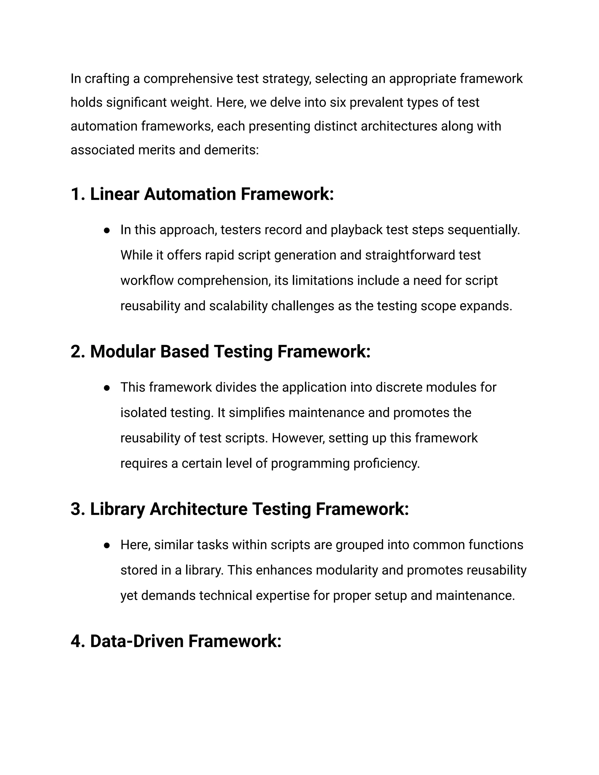 In crafting a comprehensive test strategy, selecting an appropriate framework holds significant weight. Here, we delve into six prevalent types of test automation frameworks, each presenting distinct architectures along with associated merits and demerits:‍ 1. Linear Automation Framework: ● In this approach, testers record and playback test steps sequentially. While it offers rapid script generation and straightforward test workflow comprehension, its limitations include a need for script reusability and scalability challenges as the testing scope expands. ‍ 2. Modular Based Testing Framework: ● This framework divides the application into discrete modules for isolated testing. It simplifies maintenance and promotes the reusability of test scripts. However, setting up this framework requires a certain level of programming proficiency. ‍ 3. Library Architecture Testing Framework: ● Here, similar tasks within scripts are grouped into common functions stored in a library. This enhances modularity and promotes reusability yet demands technical expertise for proper setup and maintenance. ‍ 4. Data-Driven Framework: 