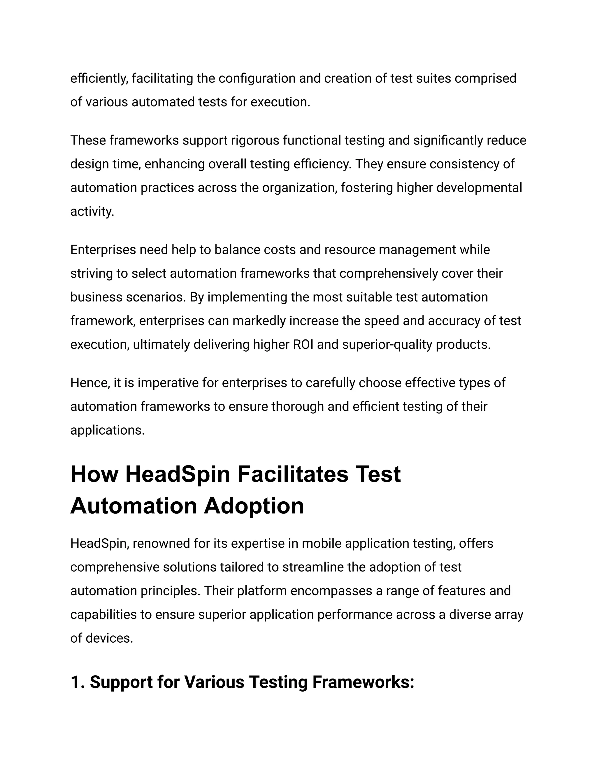 efficiently, facilitating the configuration and creation of test suites comprised of various automated tests for execution. These frameworks support rigorous functional testing and significantly reduce design time, enhancing overall testing efficiency. They ensure consistency of automation practices across the organization, fostering higher developmental activity. Enterprises need help to balance costs and resource management while striving to select automation frameworks that comprehensively cover their business scenarios. By implementing the most suitable test automation framework, enterprises can markedly increase the speed and accuracy of test execution, ultimately delivering higher ROI and superior-quality products. Hence, it is imperative for enterprises to carefully choose effective types of automation frameworks to ensure thorough and efficient testing of their applications. How HeadSpin Facilitates Test Automation Adoption HeadSpin, renowned for its expertise in mobile application testing, offers comprehensive solutions tailored to streamline the adoption of test automation principles. Their platform encompasses a range of features and capabilities to ensure superior application performance across a diverse array of devices. ‍ 1. Support for Various Testing Frameworks: 