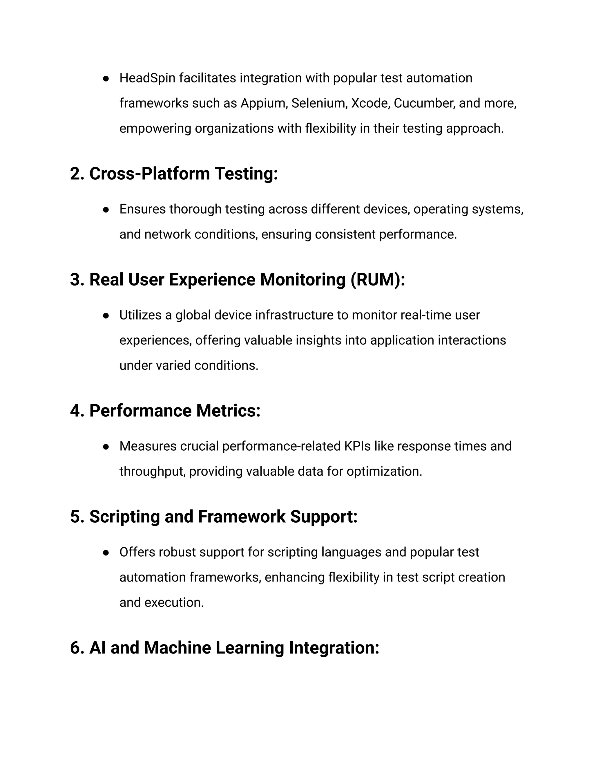 ● HeadSpin facilitates integration with popular test automation frameworks such as Appium, Selenium, Xcode, Cucumber, and more, empowering organizations with flexibility in their testing approach. ‍ 2. Cross-Platform Testing: ● Ensures thorough testing across different devices, operating systems, and network conditions, ensuring consistent performance. ‍ 3. Real User Experience Monitoring (RUM): ● Utilizes a global device infrastructure to monitor real-time user experiences, offering valuable insights into application interactions under varied conditions. ‍ 4. Performance Metrics: ● Measures crucial performance-related KPIs like response times and throughput, providing valuable data for optimization. ‍ 5. Scripting and Framework Support: ● Offers robust support for scripting languages and popular test automation frameworks, enhancing flexibility in test script creation and execution. ‍ 6. AI and Machine Learning Integration: 