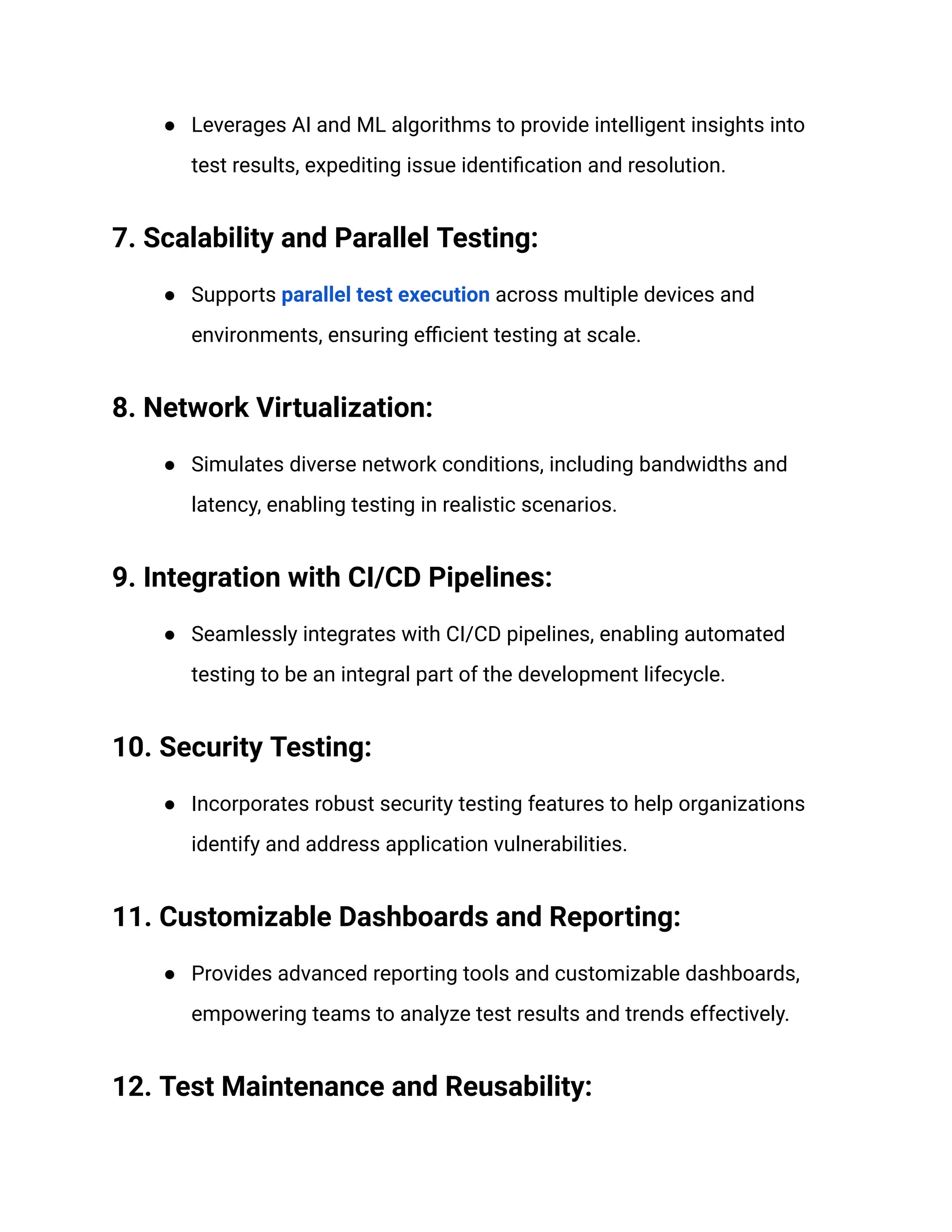 ● Leverages AI and ML algorithms to provide intelligent insights into test results, expediting issue identification and resolution. ‍ 7. Scalability and Parallel Testing: ● Supports parallel test execution across multiple devices and environments, ensuring efficient testing at scale. ‍ 8. Network Virtualization: ● Simulates diverse network conditions, including bandwidths and latency, enabling testing in realistic scenarios. ‍ 9. Integration with CI/CD Pipelines: ● Seamlessly integrates with CI/CD pipelines, enabling automated testing to be an integral part of the development lifecycle. ‍ 10. Security Testing: ● Incorporates robust security testing features to help organizations identify and address application vulnerabilities. ‍ 11. Customizable Dashboards and Reporting: ● Provides advanced reporting tools and customizable dashboards, empowering teams to analyze test results and trends effectively. ‍ 12. Test Maintenance and Reusability: 