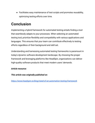 ● Facilitates easy maintenance of test scripts and promotes reusability,
optimizing testing efforts over time.
Conclusion
Implementing a hybrid framework for automated testing entails finding a tool
that seamlessly adapts to your processes. When selecting an automated
testing tool, prioritize flexibility and compatibility with various applications and
languages. This ensures that your team can contribute effectively to testing
efforts regardless of their background and skill set.
Understanding and harnessing automated testing frameworks is paramount in
today's dynamic software development landscape. By choosing the proper
framework and leveraging platforms like HeadSpin, organizations can deliver
high-quality software products that meet modern users' demands.
Article resource:
This article was originally published on:
https://www.headspin.io/blog/need-of-an-automation-testing-framework
 