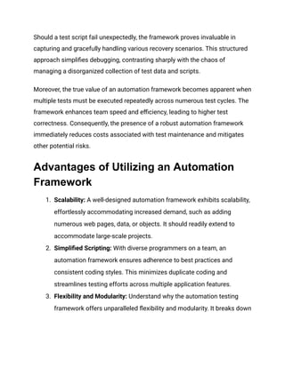 Should a test script fail unexpectedly, the framework proves invaluable in
capturing and gracefully handling various recovery scenarios. This structured
approach simplifies debugging, contrasting sharply with the chaos of
managing a disorganized collection of test data and scripts.
Moreover, the true value of an automation framework becomes apparent when
multiple tests must be executed repeatedly across numerous test cycles. The
framework enhances team speed and efficiency, leading to higher test
correctness. Consequently, the presence of a robust automation framework
immediately reduces costs associated with test maintenance and mitigates
other potential risks.
Advantages of Utilizing an Automation
Framework
1. Scalability: A well-designed automation framework exhibits scalability,
effortlessly accommodating increased demand, such as adding
numerous web pages, data, or objects. It should readily extend to
accommodate large-scale projects.
2. Simplified Scripting: With diverse programmers on a team, an
automation framework ensures adherence to best practices and
consistent coding styles. This minimizes duplicate coding and
streamlines testing efforts across multiple application features.
3. Flexibility and Modularity: Understand why the automation testing
framework offers unparalleled flexibility and modularity. It breaks down
 