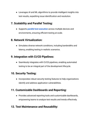 ● Leverages AI and ML algorithms to provide intelligent insights into
test results, expediting issue identification and resolution.
‍
7. Scalability and Parallel Testing:
● Supports parallel test execution across multiple devices and
environments, ensuring efficient testing at scale.
‍
8. Network Virtualization:
● Simulates diverse network conditions, including bandwidths and
latency, enabling testing in realistic scenarios.
‍
9. Integration with CI/CD Pipelines:
● Seamlessly integrates with CI/CD pipelines, enabling automated
testing to be an integral part of the development lifecycle.
‍
10. Security Testing:
● Incorporates robust security testing features to help organizations
identify and address application vulnerabilities.
‍
11. Customizable Dashboards and Reporting:
● Provides advanced reporting tools and customizable dashboards,
empowering teams to analyze test results and trends effectively.
‍
12. Test Maintenance and Reusability:
 