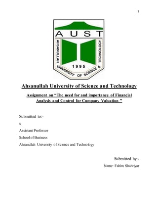 1
Ahsanullah University of Science and Technology
Assignment on “The need for and importance of Financial
Analysis and Control for Company Valuation ”
Submitted to:-
x
Assistant Professor
Schoolof Business
Ahsanullah University of Science and Technology
Submitted by:-
Name: Fahim Shahriyar
 