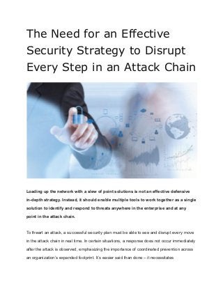 The Need for an Effective
Security Strategy to Disrupt
Every Step in an Attack Chain
Loading up the network with a slew of point solutions is not an effective defensive
in-depth strategy. Instead, it should enable multiple tools to work together as a single
solution to identify and respond to threats anywhere in the enterprise and at any
point in the attack chain.
To thwart an attack, a successful security plan must be able to see and disrupt every move
in the attack chain in real time. In certain situations, a response does not occur immediately
after the attack is observed, emphasizing the importance of coordinated prevention across
an organization’s expanded footprint. It’s easier said than done – it necessitates
 