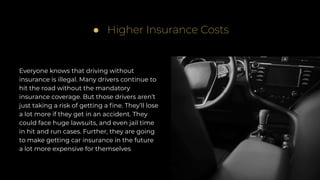 Everyone knows that driving without
insurance is illegal. Many drivers continue to
hit the road without the mandatory
insurance coverage. But those drivers aren’t
just taking a risk of getting a ﬁne. They’ll lose
a lot more if they get in an accident. They
could face huge lawsuits, and even jail time
in hit and run cases. Further, they are going
to make getting car insurance in the future
a lot more expensive for themselves
● Higher Insurance Costs
 