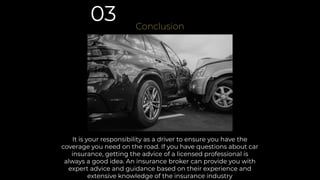 It is your responsibility as a driver to ensure you have the
coverage you need on the road. If you have questions about car
insurance, getting the advice of a licensed professional is
always a good idea. An insurance broker can provide you with
expert advice and guidance based on their experience and
extensive knowledge of the insurance industry
Conclusion
03
 