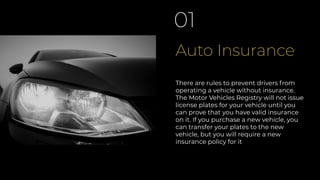 Auto Insurance
01
There are rules to prevent drivers from
operating a vehicle without insurance.
The Motor Vehicles Registry will not issue
license plates for your vehicle until you
can prove that you have valid insurance
on it. If you purchase a new vehicle, you
can transfer your plates to the new
vehicle, but you will require a new
insurance policy for it
 