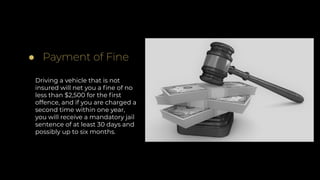 ● Payment of Fine
Driving a vehicle that is not
insured will net you a ﬁne of no
less than $2,500 for the ﬁrst
offence, and if you are charged a
second time within one year,
you will receive a mandatory jail
sentence of at least 30 days and
possibly up to six months.
 
