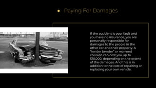 ● Paying For Damages
If the accident is your fault and
you have no insurance, you are
personally responsible for
damages to the people in the
other car and their property. A
“fender bender” or rear-end
collision can cost you up to
$10,000, depending on the extent
of the damages. And this is in
addition to the cost of repairing or
replacing your own vehicle.
 