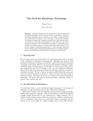 The Need for Blockchain Technology.
Tommy Koens
ING - DLT team
Abstract. Blockchain technology has mushroomed a global rethinking
of business problems and the creation of new opportunities. However,
blockchain technology may not always be the answer to those problems
and opportunities. In essence, this technology is a distributed database
that achieves a single feat: reaching consensus in an open network that is
not limited by the number of participants. In this article we argue that,
despite the ingenious work of blockchain technology, its application so far
is limited to scenarios where no trusted third party can be present. From
both an industry and government perspective, other existing, tested, and
proven solutions in the distributed database domain are readily available,
without the limitations that blockchain technology currently holds.
1 Introduction
Recent reports show that both industry [15] and governments [19] are looking
at the possibilities of blockchain technology [17]. Although some advocate that
blockchain technology will change the world [11], others [18] state that blockchain
technology is just a hype. However, the question if blockchain technology actually
is needed remains an interesting one. In this paper we aim to answer that question
and, additionally, add fuel for thought on the need for blockchain technology.
We do this by ﬁrst abstracting from blockchain technology which is, in essence, a
distributed database. We have a look at the domain of distributed databases and
some of its typical properties in Section 2. Then in Section 3 we have a look at
distributed ledger technology. In Section 4 we discuss the beneﬁt of blockchain
technology, and discuss the need for distributed ledger technology. Finally, in
Section 5 we conclude this work.
2 On Distributed Databases
To understand where to place distributed ledger technology in the domain of
databases, we ﬁrst will discuss the concept of distributed databases.
Distributed databases allow for dispersion of data across multiple geographi-
cally located computers. Typically, a distributed database is identiﬁed by having
multiple storage devices that are not connected to a single processor. This is
called a loosely coupled system. This is in contrast to a tightly coupled system
such as a database, where there is a strong link between a processor and the
storage device. An example of a tightly coupled system is the SQL database
 