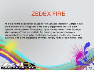 ZEDEX FIRE 
Neeraj Sharma is a director of Zedex Fire Services located in Gurgaon. We 
are manufacturers & suppliers of fire safety equipments like: fire alarm 
systems manufacturers, Emergency Lights Manufacturers, Glow Signage 
Manufacturers.There are multiple fire alarm systems manufacturers 
available but you need to be careful when choosing one for your home or 
business. Fire is the biggest safety threat for any home or commercial area. 
 