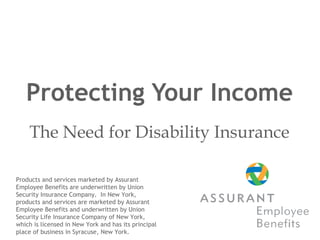 Protecting Your Income The Need for Disability Insurance Products and services marketed by Assurant Employee Benefits are underwritten by Union Security Insurance Company.  In New York, products and services are marketed by Assurant Employee Benefits and underwritten by Union Security Life Insurance Company of New York, which is licensed in New York and has its principal place of business in Syracuse, New York.  