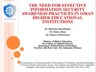 THE NEED FOR EFFECTIVE
INFORMATION SECURITY
AWARENESS PRACTICES IN OMAN
HIGHER EDUCATIONAL
INSTITUTIONS
Mr. Rajasekar Ramalingam
Mr. Shimaz Khan
Mr. Shameer Mohammed
Ministry of Higher Education,
Sur College of Applied Sciences,
Department of Information Technology,
Post Box: 484 Post Code: 411, Sultanate of Oman
Symposium on Communication, Information Technology and Biotechnology:
Current Trends and Future Scope, Sur College of Applied Sciences, Ministry
of Higher education, Sultanate of Oman, 12th and 13th May, 2015
1
 