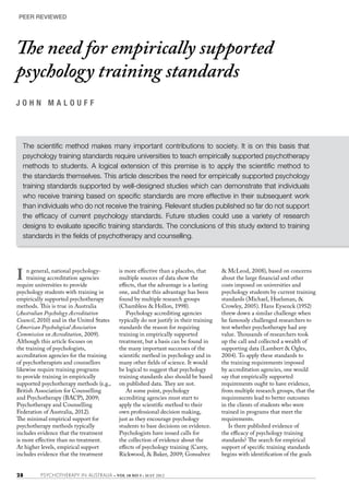 PEER REVIEWED




The need for empirically supported
psychology training standards
J O H N M A L O U F F 		




  The scientific method makes many important contributions to society. It is on this basis that
  psychology training standards require universities to teach empirically supported psychotherapy
  methods to students. A logical extension of this premise is to apply the scientific method to
  the standards themselves. This article describes the need for empirically supported psychology
  training standards supported by well-designed studies which can demonstrate that individuals
  who receive training based on specific standards are more effective in their subsequent work
  than individuals who do not receive the training. Relevant studies published so far do not support
  the efficacy of current psychology standards. Future studies could use a variety of research
  designs to evaluate specific training standards. The conclusions of this study extend to training
  standards in the fields of psychotherapy and counselling.




I   n general, national psychology-
    training accreditation agencies
require universities to provide
                                          is more effective than a placebo, that
                                          multiple sources of data show the
                                          effects, that the advantage is a lasting
                                                                                       & McLeod, 2008), based on concerns
                                                                                       about the large financial and other
                                                                                       costs imposed on universities and
psychology students with training in      one, and that this advantage has been        psychology students by current training
empirically supported psychotherapy       found by multiple research groups            standards (Michael, Huelsman, &
methods. This is true in Australia        (Chambless & Hollon, 1998).                  Crowley, 2005). Hans Eysenck (1952)
(Australian Psychology Accreditation         Psychology accrediting agencies           threw down a similar challenge when
Council, 2010) and in the United States   typically do not justify in their training   he famously challenged researchers to
(American Psychological Association       standards the reason for requiring           test whether psychotherapy had any
Commission on Accreditation, 2009).       training in empirically supported            value. Thousands of researchers took
Although this article focuses on          treatment, but a basis can be found in       up the call and collected a wealth of
the training of psychologists,            the many important successes of the          supporting data (Lambert & Ogles,
accreditation agencies for the training   scientific method in psychology and in       2004). To apply these standards to
of psychotherapists and counsellors       many other fields of science. It would       the training requirements imposed
likewise require training programs        be logical to suggest that psychology        by accreditation agencies, one would
to provide training in empirically        training standards also should be based      say that empirically supported
supported psychotherapy methods (e.g.,    on published data. They are not.             requirements ought to have evidence,
British Association for Counselling          At some point, psychology                 from multiple research groups, that the
and Psychotherapy (BACP), 2009;           accrediting agencies must start to           requirements lead to better outcomes
Psychotherapy and Counselling             apply the scientific method to their         in the clients of students who were
Federation of Australia, 2012).           own professional decision making,            trained in programs that meet the
The minimal empirical support for         just as they encourage psychology            requirements.
psychotherapy methods typically           students to base decisions on evidence.         Is there published evidence of
includes evidence that the treatment      Psychologists have issued calls for          the efficacy of psychology training
is more effective than no treatment.      the collection of evidence about the         standards? The search for empirical
At higher levels, empirical support       effects of psychology training (Carey,       support of specific training standards
includes evidence that the treatment      Rickwood, & Baker, 2009; Gonsalvez           begins with identification of the goals


28        PSYCHOTHERAPY IN AUSTRALIA • VOL 18 NO 3 • MAY 2012
 