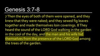 7Then the eyes of both of them were opened, and they
knew that they were naked; and they sewed fig leaves
together and made themselves loin coverings. 8They
heard the sound of the LORD God walking in the garden
in the cool of the day, and the man and his wife hid
themselves from the presence of the LORD God among
the trees of the garden.
Genesis 3:7-8
 
