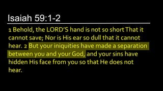 1 Behold, the LORD’S hand is not so shortThat it
cannot save; Nor is His ear so dull that it cannot
hear. 2 But your iniquities have made a separation
between you and your God, and your sins have
hidden His face from you so that He does not
hear.
Isaiah 59:1-2
 