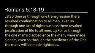 18 So then as through one transgression there
resulted condemnation to all men, even so
through one act of righteousness there resulted
justification of life to all men. 19 For as through
the one man’s disobedience the many were made
sinners, even so through the obedience of the One
the many will be made righteous.
Romans 5:18-19
 