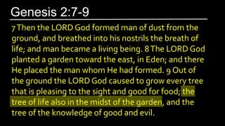 7Then the LORD God formed man of dust from the
ground, and breathed into his nostrils the breath of
life; and man became a living being. 8The LORD God
planted a garden toward the east, in Eden; and there
He placed the man whom He had formed. 9 Out of
the ground the LORD God caused to grow every tree
that is pleasing to the sight and good for food; the
tree of life also in the midst of the garden, and the
tree of the knowledge of good and evil.
Genesis 2:7-9
 