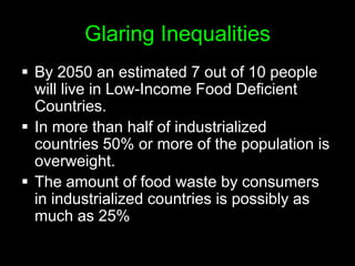 The Reason: The food system is buckling under intense pressure from climate change, ecological degradation, population growth, rising energy prices, rising demand for meat and dairy products, and competition for land from biofuels, industry, and urbanization.Glaring InequalitiesBy 2050 an estimated 7 out of 10 people will live in Low-Income Food Deficient Countries. 