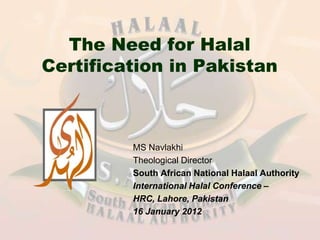 The Need for Halal
Certification in Pakistan



         MS Navlakhi
         Theological Director
         South African National Halaal Authority
         International Halal Conference –
         HRC, Lahore, Pakistan
         16 January 2012
 