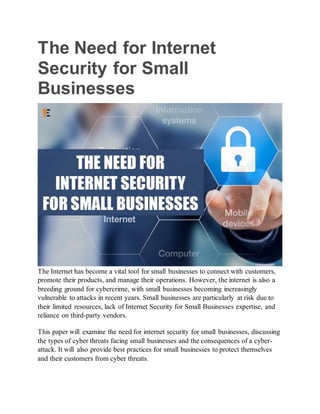 The Need for Internet
Security for Small
Businesses
The Internet has become a vital tool for small businesses to connect with customers,
promote their products, and manage their operations. However, the internet is also a
breeding ground for cybercrime, with small businesses becoming increasingly
vulnerable to attacks in recent years. Small businesses are particularly at risk due to
their limited resources, lack of Internet Security for Small Businesses expertise, and
reliance on third-party vendors.
This paper will examine the need for internet security for small businesses, discussing
the types of cyber threats facing small businesses and the consequences of a cyber-
attack. It will also provide best practices for small businesses to protect themselves
and their customers from cyber threats.
 