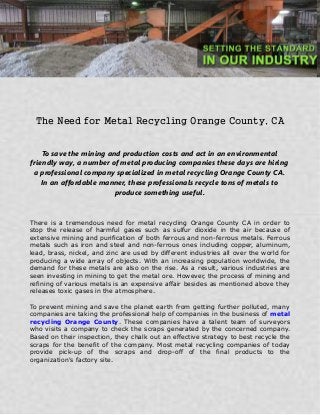 The Need for Metal Recycling Orange County, CA
To save the mining and production costs and act in an environmental
friendly way, a number of metal producing companies these days are hiring
a professional company specialized in metal recycling Orange County CA.
In an affordable manner, these professionals recycle tons of metals to
produce something useful.
There is a tremendous need for metal recycling Orange County CA in order to
stop the release of harmful gases such as sulfur dioxide in the air because of
extensive mining and purification of both ferrous and non-ferrous metals. Ferrous
metals such as iron and steel and non-ferrous ones including copper, aluminum,
lead, brass, nickel, and zinc are used by different industries all over the world for
producing a wide array of objects. With an increasing population worldwide, the
demand for these metals are also on the rise. As a result, various industries are
seen investing in mining to get the metal ore. However, the process of mining and
refining of various metals is an expensive affair besides as mentioned above they
releases toxic gases in the atmosphere.
To prevent mining and save the planet earth from getting further polluted, many
companies are taking the professional help of companies in the business of metal
recycling Orange County. These companies have a talent team of surveyors
who visits a company to check the scraps generated by the concerned company.
Based on their inspection, they chalk out an effective strategy to best recycle the
scraps for the benefit of the company. Most metal recycling companies of today
provide pick-up of the scraps and drop-off of the final products to the
organization's factory site.
 