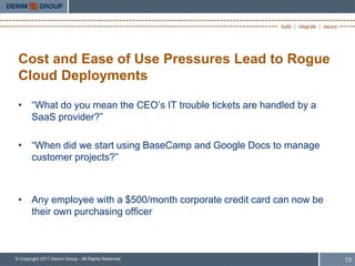 Cost and Ease of Use Pressures Lead to Rogue
 Cloud Deployments

 • “What do you mean the CEO‟s IT trouble tickets are handled by a
   SaaS provider?”

 • “When did we start using BaseCamp and Google Docs to manage
   customer projects?”



 • Any employee with a $500/month corporate credit card can now be
   their own purchasing officer



© Copyright 2011 Denim Group - All Rights Reserved                   13
 