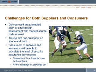 Challenges for Both Suppliers and Consumers
 • Did you want an automated
   scan or a full design
   assessment with manual source
   code review?
 • „Cause that has an impact on
   scope and price…
 • Consumers of software and
   services must be able to
   articulate the level of security
   assurance they require
         – Otherwise it is a financial race
           to the bottom
         – RFPs: Garbage in, garbage out

© Copyright 2011 Denim Group - All Rights Reserved   16
 