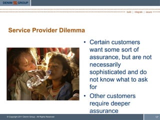 Service Provider Dilemma
                                                     • Certain customers
                                                       want some sort of
                                                       assurance, but are not
                                                       necessarily
                                                       sophisticated and do
                                                       not know what to ask
                                                       for
                                                     • Other customers
                                                       require deeper
                                                       assurance
© Copyright 2011 Denim Group - All Rights Reserved                              17
 