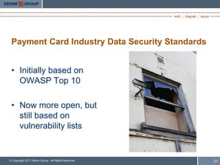 Payment Card Industry Data Security Standards


 • Initially based on
   OWASP Top 10

 • Now more open, but
   still based on
   vulnerability lists


© Copyright 2011 Denim Group - All Rights Reserved   21
 