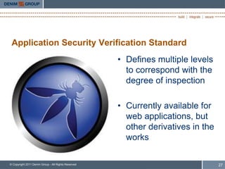 Application Security Verification Standard
                                                     • Defines multiple levels
                                                       to correspond with the
                                                       degree of inspection

                                                     • Currently available for
                                                       web applications, but
                                                       other derivatives in the
                                                       works

© Copyright 2011 Denim Group - All Rights Reserved                                27
 