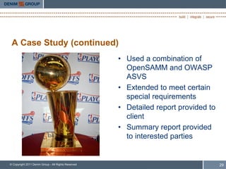 A Case Study (continued)
                                                     • Used a combination of
                                                       OpenSAMM and OWASP
                                                       ASVS
                                                     • Extended to meet certain
                                                       special requirements
                                                     • Detailed report provided to
                                                       client
                                                     • Summary report provided
                                                       to interested parties


© Copyright 2011 Denim Group - All Rights Reserved                                   29
 
