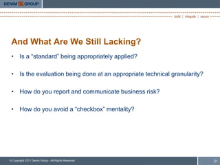 And What Are We Still Lacking?
 • Is a “standard” being appropriately applied?

 • Is the evaluation being done at an appropriate technical granularity?

 • How do you report and communicate business risk?

 • How do you avoid a “checkbox” mentality?




© Copyright 2011 Denim Group - All Rights Reserved                         31
 
