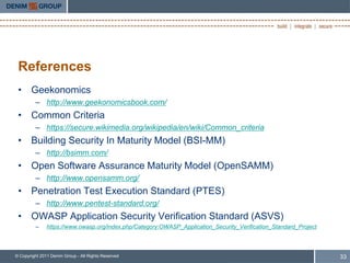 References
 • Geekonomics
         – http://www.geekonomicsbook.com/
 • Common Criteria
         – https://secure.wikimedia.org/wikipedia/en/wiki/Common_criteria
 • Building Security In Maturity Model (BSI-MM)
         – http://bsimm.com/
 • Open Software Assurance Maturity Model (OpenSAMM)
         – http://www.opensamm.org/
 • Penetration Test Execution Standard (PTES)
         – http://www.pentest-standard.org/
 • OWASP Application Security Verification Standard (ASVS)
         –     https://www.owasp.org/index.php/Category:OWASP_Application_Security_Verification_Standard_Project



© Copyright 2011 Denim Group - All Rights Reserved                                                                 33
 