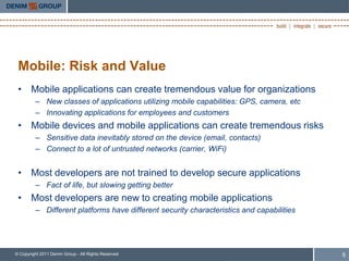 Mobile: Risk and Value
 • Mobile applications can create tremendous value for organizations
         – New classes of applications utilizing mobile capabilities: GPS, camera, etc
         – Innovating applications for employees and customers
 • Mobile devices and mobile applications can create tremendous risks
         – Sensitive data inevitably stored on the device (email, contacts)
         – Connect to a lot of untrusted networks (carrier, WiFi)


 • Most developers are not trained to develop secure applications
         – Fact of life, but slowing getting better
 • Most developers are new to creating mobile applications
         – Different platforms have different security characteristics and capabilities




© Copyright 2011 Denim Group - All Rights Reserved                                        5
 