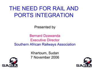 THE NEED FOR RAIL AND PORTS INTEGRATION Presented by Bernard Dzawanda Executive Director Southern African Railways Association Khartoum, Sudan 7 November 2006 
