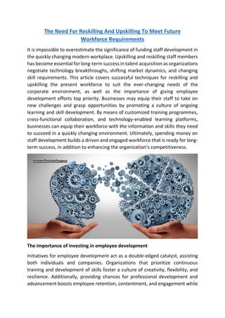 The Need For Reskilling And Upskilling To Meet Future
Workforce Requirements
It is impossible to overestimate the significance of funding staff development in
the quickly changing modern workplace. Upskilling and reskilling staff members
has become essential for long-term success in talent acquisition as organizations
negotiate technology breakthroughs, shifting market dynamics, and changing
skill requirements. This article covers successful techniques for reskilling and
upskilling the present workforce to suit the ever-changing needs of the
corporate environment, as well as the importance of giving employee
development efforts top priority. Businesses may equip their staff to take on
new challenges and grasp opportunities by promoting a culture of ongoing
learning and skill development. By means of customized training programmes,
cross-functional collaboration, and technology-enabled learning platforms,
businesses can equip their workforce with the information and skills they need
to succeed in a quickly changing environment. Ultimately, spending money on
staff development builds a driven and engaged workforce that is ready for long-
term success, in addition to enhancing the organization’s competitiveness.
The importance of investing in employee development
Initiatives for employee development act as a double-edged catalyst, assisting
both individuals and companies. Organizations that prioritize continuous
training and development of skills foster a culture of creativity, flexibility, and
resilience. Additionally, providing chances for professional development and
advancement boosts employee retention, contentment, and engagement while
 
