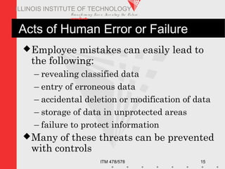 Transfo rm ing Live s. Inve nting the Future .
www.iit.edu
ITM 478/578 15
ILLINOIS INSTITUTE OF TECHNOLOGY
Acts of Human Error or Failure
Employee mistakes can easily lead to
the following:
– revealing classified data
– entry of erroneous data
– accidental deletion or modification of data
– storage of data in unprotected areas
– failure to protect information
Many of these threats can be prevented
with controls
 