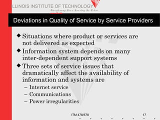 Transfo rm ing Live s. Inve nting the Future .
www.iit.edu
ITM 478/578 17
ILLINOIS INSTITUTE OF TECHNOLOGY
Deviations in Quality of Service by Service Providers
 Situations where product or services are
not delivered as expected
 Information system depends on many
inter-dependent support systems
 Three sets of service issues that
dramatically affect the availability of
information and systems are
– Internet service
– Communications
– Power irregularities
 