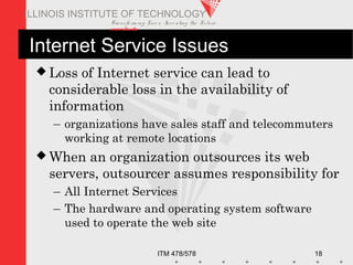 Transfo rm ing Live s. Inve nting the Future .
www.iit.edu
ITM 478/578 18
ILLINOIS INSTITUTE OF TECHNOLOGY
Internet Service Issues
 Loss of Internet service can lead to
considerable loss in the availability of
information
– organizations have sales staff and telecommuters
working at remote locations
 When an organization outsources its web
servers, outsourcer assumes responsibility for
– All Internet Services
– The hardware and operating system software
used to operate the web site
 