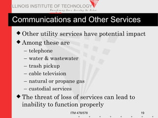 Transfo rm ing Live s. Inve nting the Future .
www.iit.edu
ITM 478/578 19
ILLINOIS INSTITUTE OF TECHNOLOGY
Communications and Other Services
 Other utility services have potential impact
 Among these are
– telephone
– water & wastewater
– trash pickup
– cable television
– natural or propane gas
– custodial services
 The threat of loss of services can lead to
inability to function properly
 