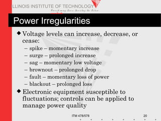 Transfo rm ing Live s. Inve nting the Future .
www.iit.edu
ITM 478/578 20
ILLINOIS INSTITUTE OF TECHNOLOGY
Power Irregularities
 Voltage levels can increase, decrease, or
cease:
– spike – momentary increase
– surge – prolonged increase
– sag – momentary low voltage
– brownout – prolonged drop
– fault – momentary loss of power
– blackout – prolonged loss
 Electronic equipment susceptible to
fluctuations; controls can be applied to
manage power quality
 