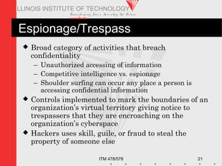 Transfo rm ing Live s. Inve nting the Future .
www.iit.edu
ITM 478/578 21
ILLINOIS INSTITUTE OF TECHNOLOGY
Espionage/Trespass
 Broad category of activities that breach
confidentiality
– Unauthorized accessing of information
– Competitive intelligence vs. espionage
– Shoulder surfing can occur any place a person is
accessing confidential information
 Controls implemented to mark the boundaries of an
organization’s virtual territory giving notice to
trespassers that they are encroaching on the
organization’s cyberspace
 Hackers uses skill, guile, or fraud to steal the
property of someone else
 