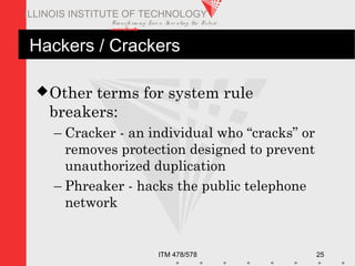 Transfo rm ing Live s. Inve nting the Future .
www.iit.edu
ITM 478/578 25
ILLINOIS INSTITUTE OF TECHNOLOGY
Hackers / Crackers
Other terms for system rule
breakers:
– Cracker - an individual who “cracks” or
removes protection designed to prevent
unauthorized duplication
– Phreaker - hacks the public telephone
network
 