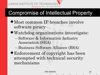 Transfo rm ing Live s. Inve nting the Future .
www.iit.edu
ITM 478/578 32
ILLINOIS INSTITUTE OF TECHNOLOGY
Most common IP breaches involve
software piracy
Watchdog organizations investigate:
– Software & Information Industry
Association (SIIA)
– Business Software Alliance (BSA)
Enforcement of copyright has been
attempted with technical security
mechanisms
Compromise of Intellectual Property
 